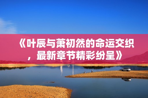 《叶辰与萧初然的命运交织，最新章节精彩纷呈》