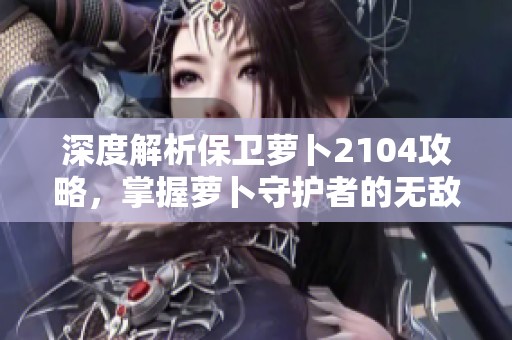 深度解析保卫萝卜2104攻略，掌握萝卜守护者的无敌绝技