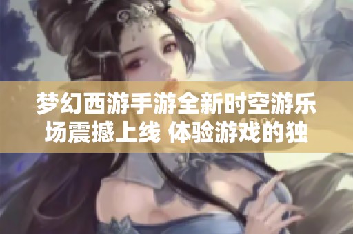 梦幻西游手游全新时空游乐场震撼上线 体验游戏的独特魅力与乐趣