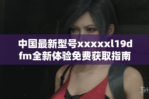 中国最新型号xxxxxl19dfm全新体验免费获取指南