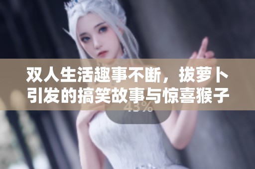 双人生活趣事不断，拔萝卜引发的搞笑故事与惊喜猴子