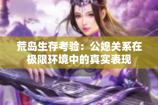 荒岛生存考验：公媳关系在极限环境中的真实表现