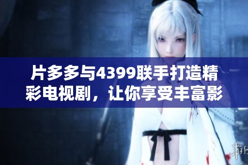 片多多与4399联手打造精彩电视剧，让你享受丰富影视剧内容