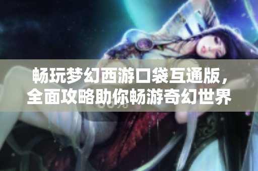 畅玩梦幻西游口袋互通版，全面攻略助你畅游奇幻世界