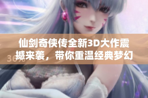 仙剑奇侠传全新3D大作震撼来袭，带你重温经典梦幻之旅