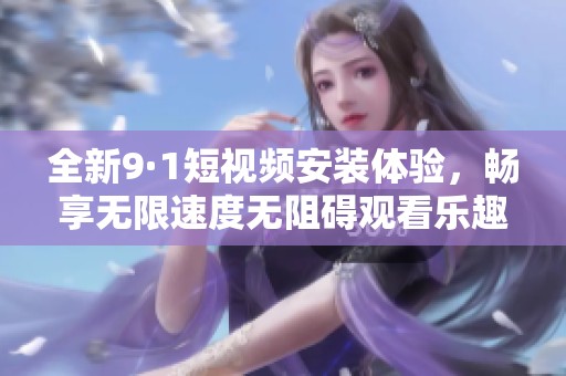 全新9·1短视频安装体验，畅享无限速度无阻碍观看乐趣