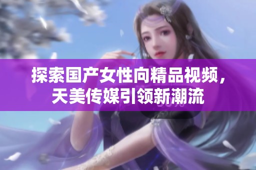 探索国产女性向精品视频，天美传媒引领新潮流