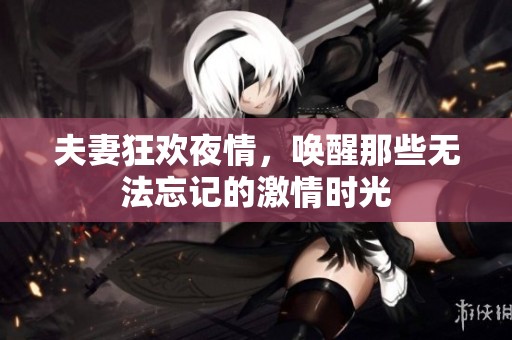 夫妻狂欢夜情，唤醒那些无法忘记的激情时光