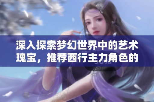 深入探索梦幻世界中的艺术瑰宝，推荐西行主力角色的精彩旅程