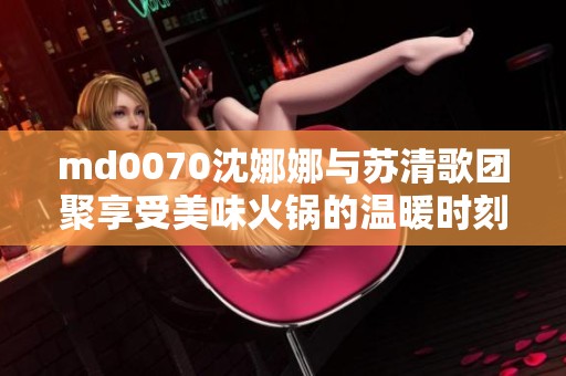 md0070沈娜娜与苏清歌团聚享受美味火锅的温暖时刻