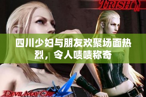 四川少妇与朋友欢聚场面热烈，令人啧啧称奇