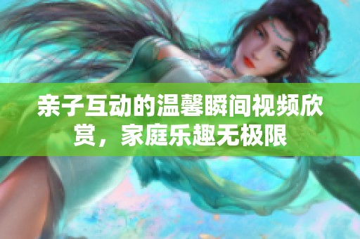 亲子互动的温馨瞬间视频欣赏，家庭乐趣无极限