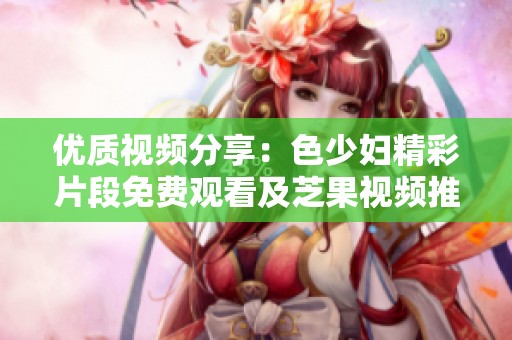 优质视频分享：色少妇精彩片段免费观看及芝果视频推荐
