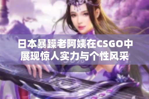 日本暴躁老阿姨在CSGO中展现惊人实力与个性风采