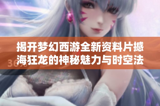 揭开梦幻西游全新资料片撼海狂龙的神秘魅力与时空法宝的奥秘
