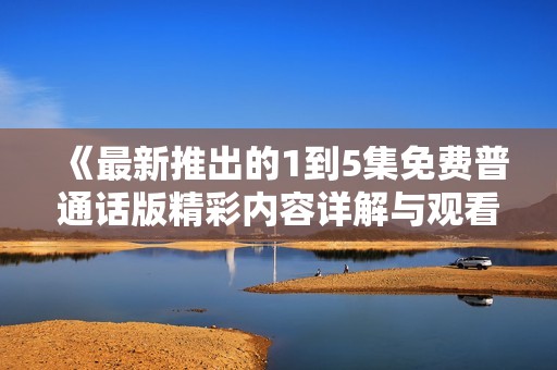 《最新推出的1到5集免费普通话版精彩内容详解与观看指南》