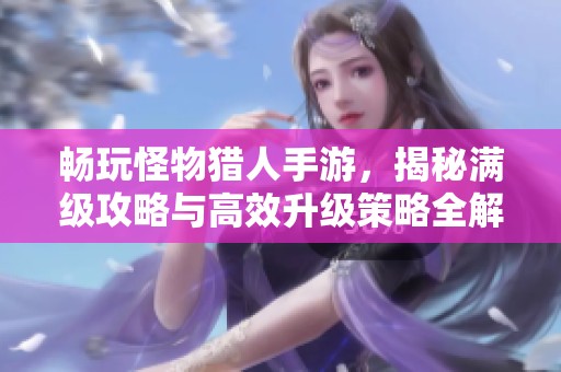畅玩怪物猎人手游，揭秘满级攻略与高效升级策略全解析