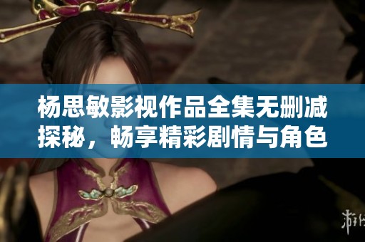 杨思敏影视作品全集无删减探秘，畅享精彩剧情与角色魅力
