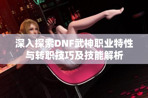 深入探索DNF武神职业特性与转职技巧及技能解析