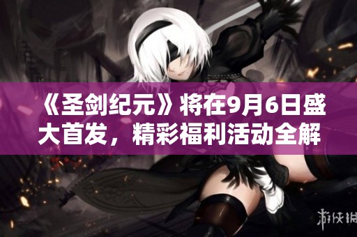 《圣剑纪元》将在9月6日盛大首发，精彩福利活动全解析与惊喜揭晓