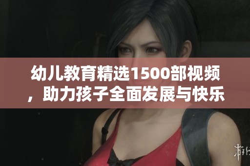 幼儿教育精选1500部视频，助力孩子全面发展与快乐成长