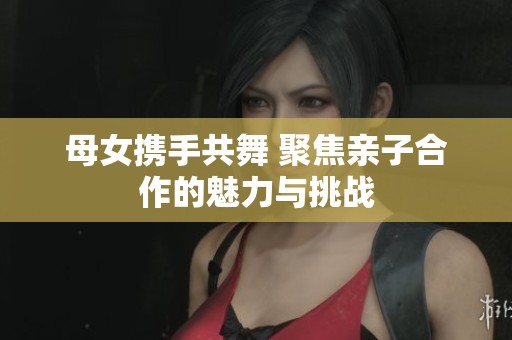 母女携手共舞 聚焦亲子合作的魅力与挑战