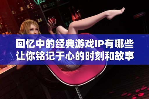 回忆中的经典游戏IP有哪些让你铭记于心的时刻和故事