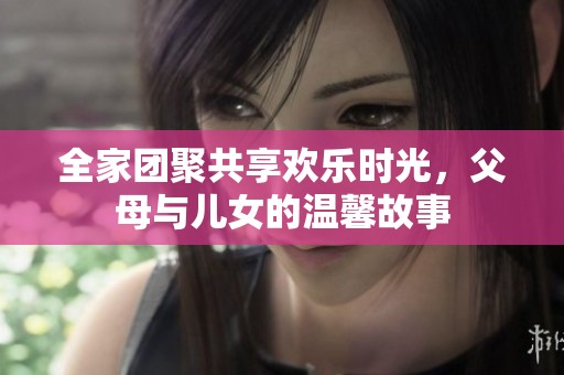 全家团聚共享欢乐时光，父母与儿女的温馨故事