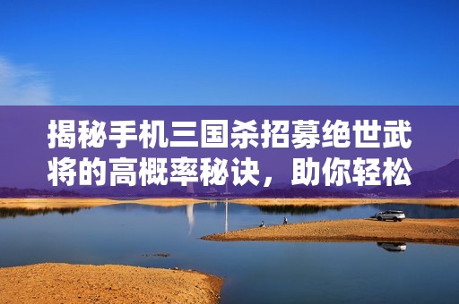 揭秘手机三国杀招募绝世武将的高概率秘诀，助你轻松获得强力角色