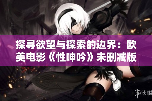 探寻欲望与探索的边界：欧美电影《性呻吟》未删减版深度解读