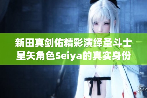 新田真剑佑精彩演绎圣斗士星矢角色Seiya的真实身份揭秘