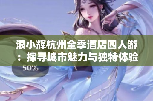 浪小辉杭州全季酒店四人游：探寻城市魅力与独特体验