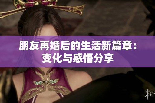 朋友再婚后的生活新篇章：变化与感悟分享