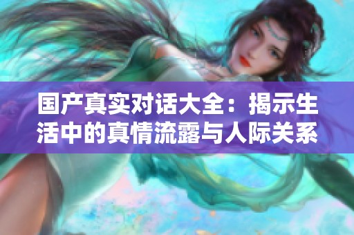 国产真实对话大全：揭示生活中的真情流露与人际关系