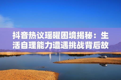 抖音热议瑶曜困境揭秘：生活自理能力遭遇挑战背后故事