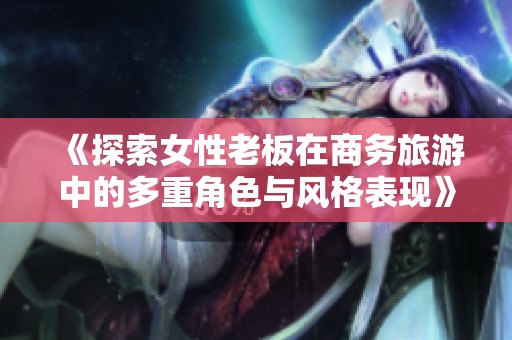 《探索女性老板在商务旅游中的多重角色与风格表现》
