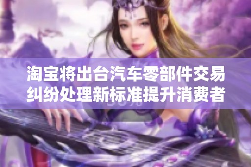 淘宝将出台汽车零部件交易纠纷处理新标准提升消费者维权保障