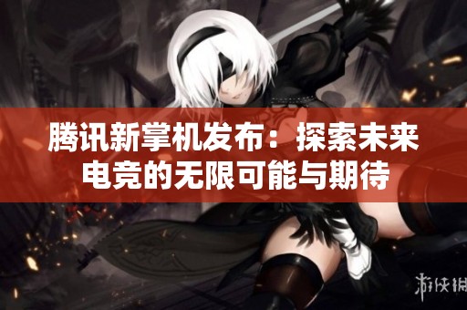 腾讯新掌机发布：探索未来电竞的无限可能与期待
