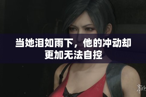 当她泪如雨下，他的冲动却更加无法自控