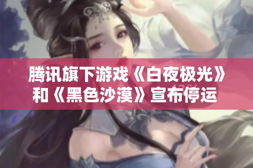 腾讯旗下游戏《白夜极光》和《黑色沙漠》宣布停运 玩家感慨不已情绪低落
