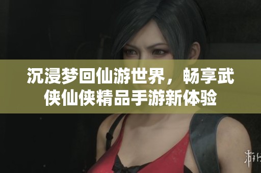 沉浸梦回仙游世界，畅享武侠仙侠精品手游新体验