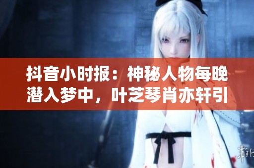 抖音小时报：神秘人物每晚潜入梦中，叶芝琴肖亦轩引发热议
