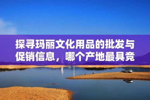探寻玛丽文化用品的批发与促销信息，哪个产地最具竞争力
