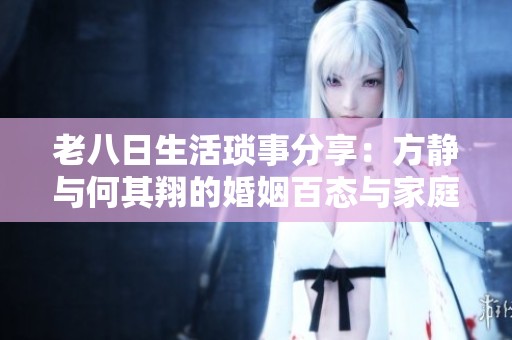 老八日生活琐事分享：方静与何其翔的婚姻百态与家庭趣事