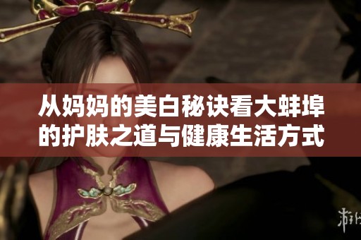 从妈妈的美白秘诀看大蚌埠的护肤之道与健康生活方式
