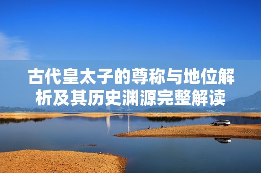 古代皇太子的尊称与地位解析及其历史渊源完整解读
