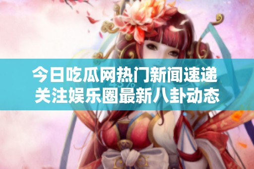 今日吃瓜网热门新闻速递 关注娱乐圈最新八卦动态