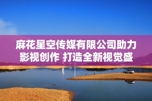 麻花星空传媒有限公司助力影视创作 打造全新视觉盛宴