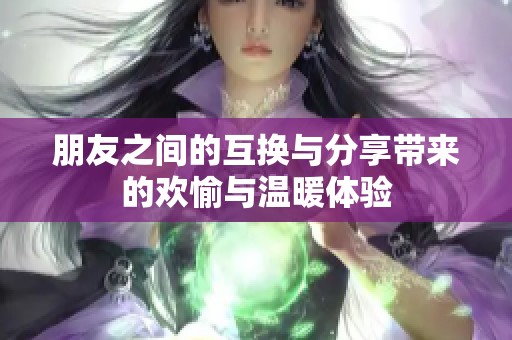 朋友之间的互换与分享带来的欢愉与温暖体验
