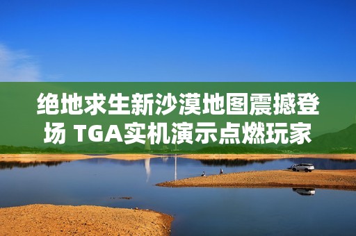 绝地求生新沙漠地图震撼登场 TGA实机演示点燃玩家热情